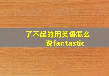 了不起的用英语怎么说fantastic