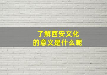 了解西安文化的意义是什么呢