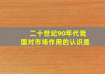 二十世纪90年代我国对市场作用的认识是