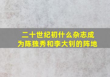 二十世纪初什么杂志成为陈独秀和李大钊的阵地