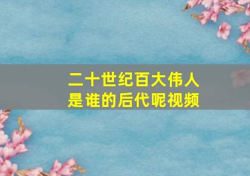 二十世纪百大伟人是谁的后代呢视频