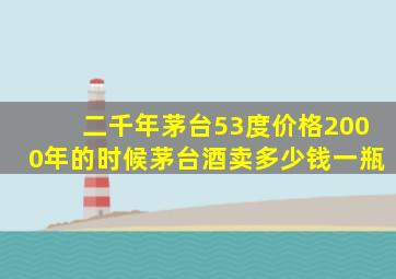 二千年茅台53度价格2000年的时候茅台酒卖多少钱一瓶