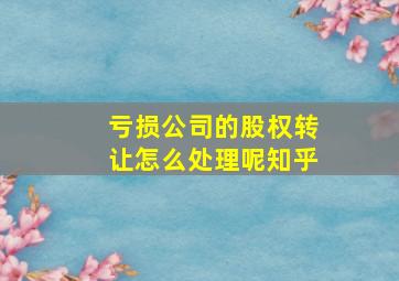 亏损公司的股权转让怎么处理呢知乎