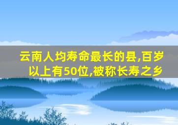 云南人均寿命最长的县,百岁以上有50位,被称长寿之乡