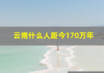 云南什么人距今170万年