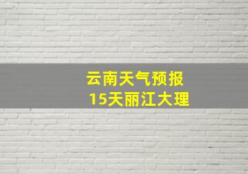 云南天气预报15天丽江大理