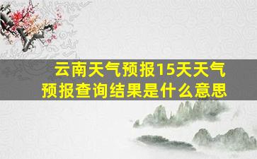 云南天气预报15天天气预报查询结果是什么意思