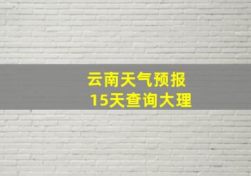 云南天气预报15天查询大理