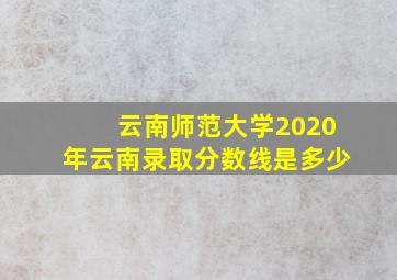 云南师范大学2020年云南录取分数线是多少