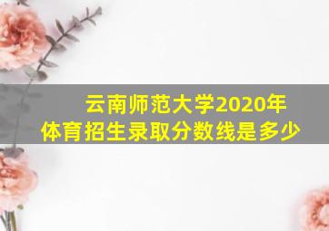 云南师范大学2020年体育招生录取分数线是多少