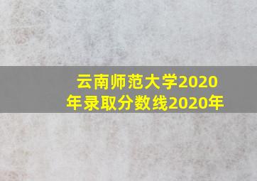 云南师范大学2020年录取分数线2020年