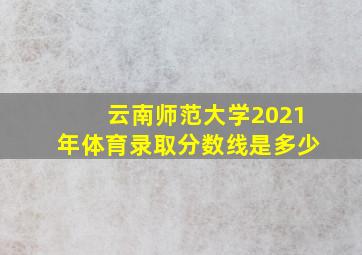 云南师范大学2021年体育录取分数线是多少