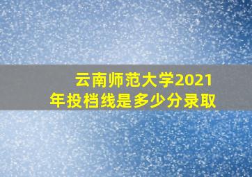 云南师范大学2021年投档线是多少分录取