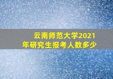 云南师范大学2021年研究生报考人数多少