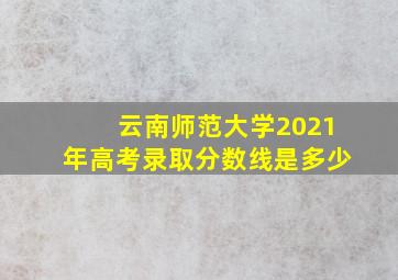 云南师范大学2021年高考录取分数线是多少