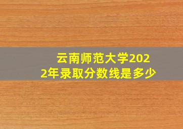 云南师范大学2022年录取分数线是多少