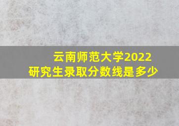 云南师范大学2022研究生录取分数线是多少