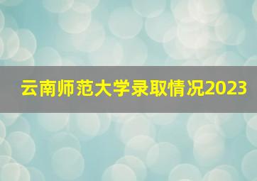 云南师范大学录取情况2023