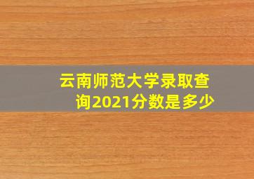 云南师范大学录取查询2021分数是多少