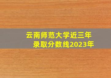 云南师范大学近三年录取分数线2023年