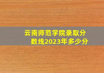 云南师范学院录取分数线2023年多少分