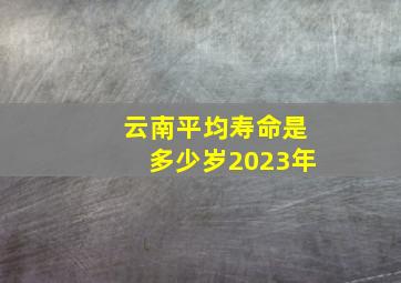 云南平均寿命是多少岁2023年