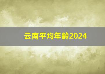 云南平均年龄2024