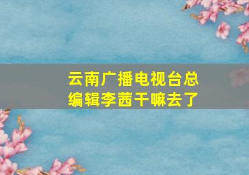 云南广播电视台总编辑李茜干嘛去了