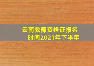 云南教师资格证报名时间2021年下半年