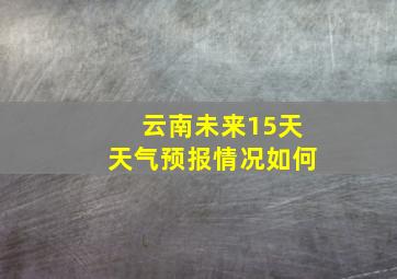 云南未来15天天气预报情况如何