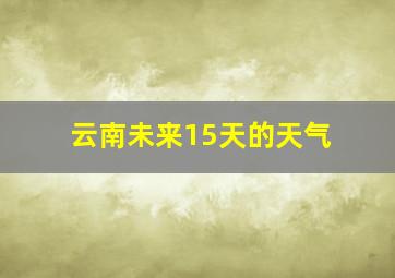 云南未来15天的天气