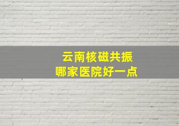 云南核磁共振哪家医院好一点