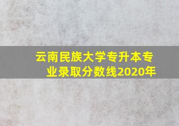 云南民族大学专升本专业录取分数线2020年