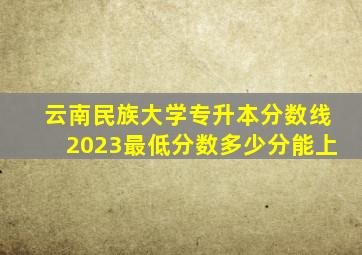 云南民族大学专升本分数线2023最低分数多少分能上