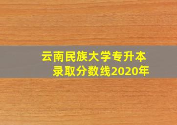 云南民族大学专升本录取分数线2020年