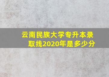 云南民族大学专升本录取线2020年是多少分