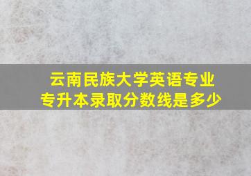 云南民族大学英语专业专升本录取分数线是多少