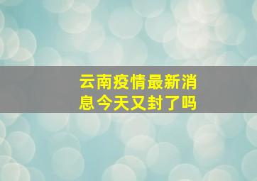 云南疫情最新消息今天又封了吗