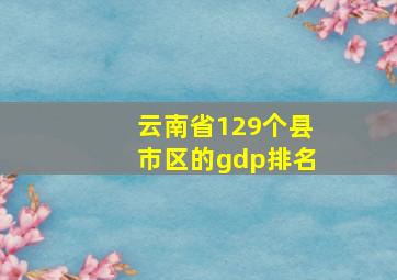 云南省129个县市区的gdp排名