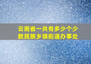 云南省一共有多少个少数民族乡镇街道办事处