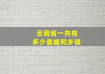 云南省一共有多少县城和乡镇