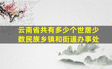 云南省共有多少个世居少数民族乡镇和街道办事处