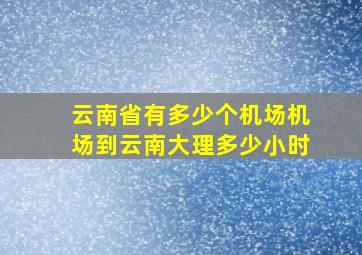 云南省有多少个机场机场到云南大理多少小时