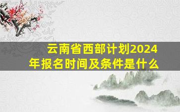 云南省西部计划2024年报名时间及条件是什么