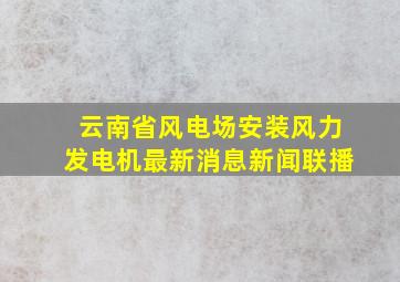 云南省风电场安装风力发电机最新消息新闻联播