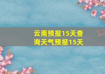 云南预报15天查询天气预报15天