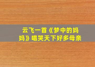 云飞一首《梦中的妈妈》唱哭天下好多母亲