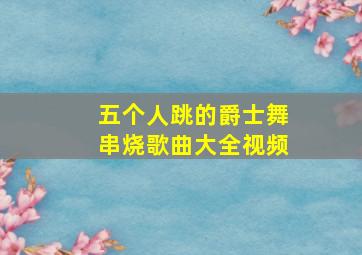 五个人跳的爵士舞串烧歌曲大全视频