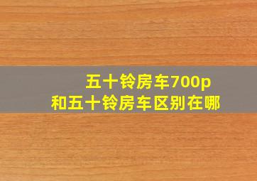 五十铃房车700p和五十铃房车区别在哪