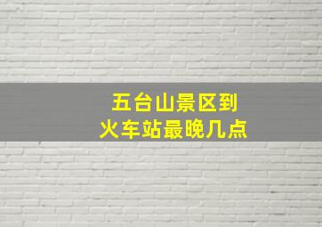 五台山景区到火车站最晚几点